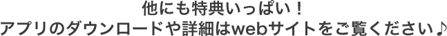 他にも特典いっぱい！アプリのダウンロードや詳細はwebサイトをご覧ください♪